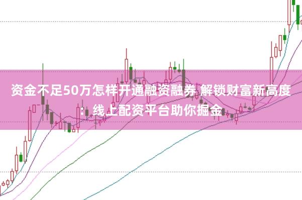 资金不足50万怎样开通融资融券 解锁财富新高度：线上配资平台助你掘金