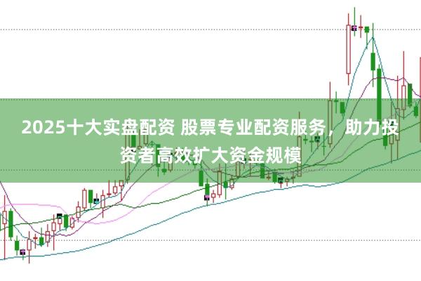 2025十大实盘配资 股票专业配资服务，助力投资者高效扩大资金规模
