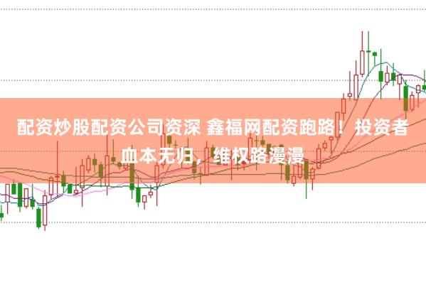配资炒股配资公司资深 鑫福网配资跑路！投资者血本无归，维权路漫漫