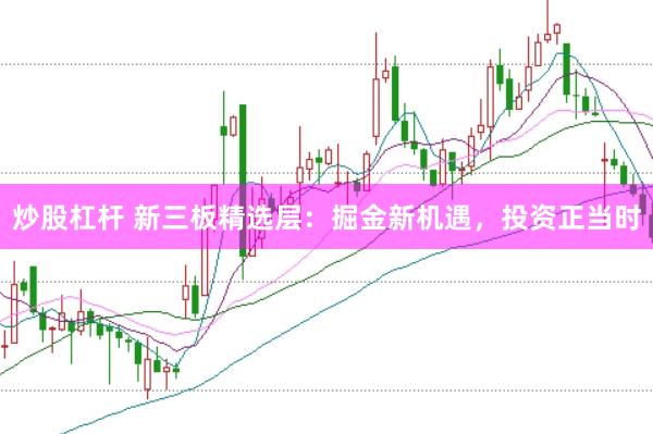 炒股杠杆 新三板精选层：掘金新机遇，投资正当时