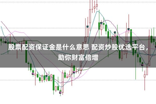 股票配资保证金是什么意思 配资炒股优选平台，助你财富倍增