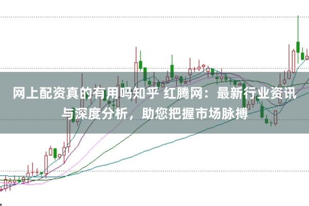 网上配资真的有用吗知乎 红腾网：最新行业资讯与深度分析，助您把握市场脉搏