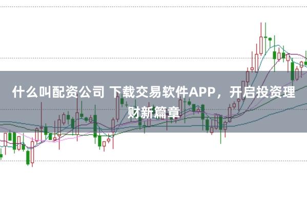 什么叫配资公司 下载交易软件APP，开启投资理财新篇章