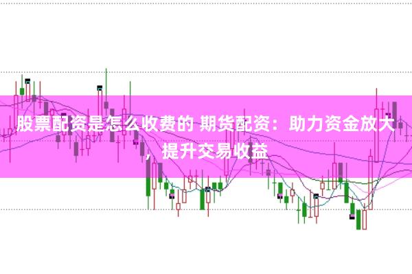 股票配资是怎么收费的 期货配资：助力资金放大，提升交易收益