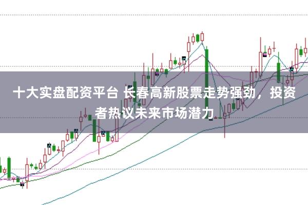 十大实盘配资平台 长春高新股票走势强劲，投资者热议未来市场潜力