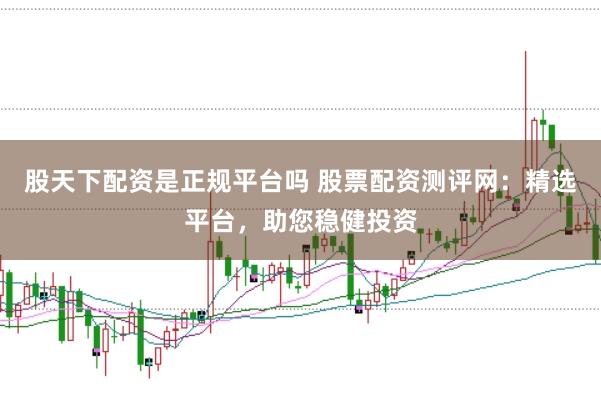 股天下配资是正规平台吗 股票配资测评网：精选平台，助您稳健投资