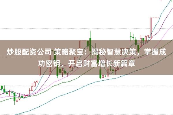 炒股配资公司 策略聚宝：揭秘智慧决策，掌握成功密钥，开启财富增长新篇章