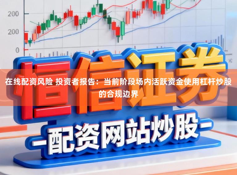 在线配资风险 投资者报告：当前阶段场内活跃资金使用杠杆炒股的合规边界
