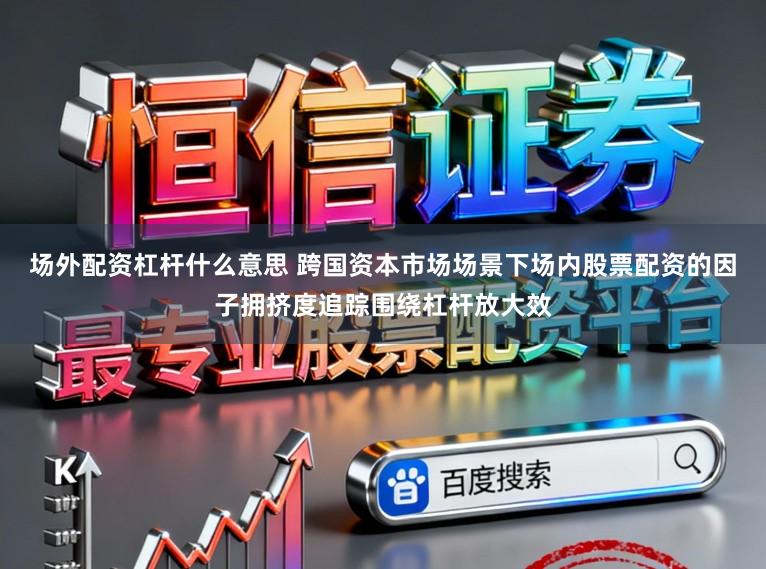 场外配资杠杆什么意思 跨国资本市场场景下场内股票配资的因子拥挤度追踪围绕杠杆放大效