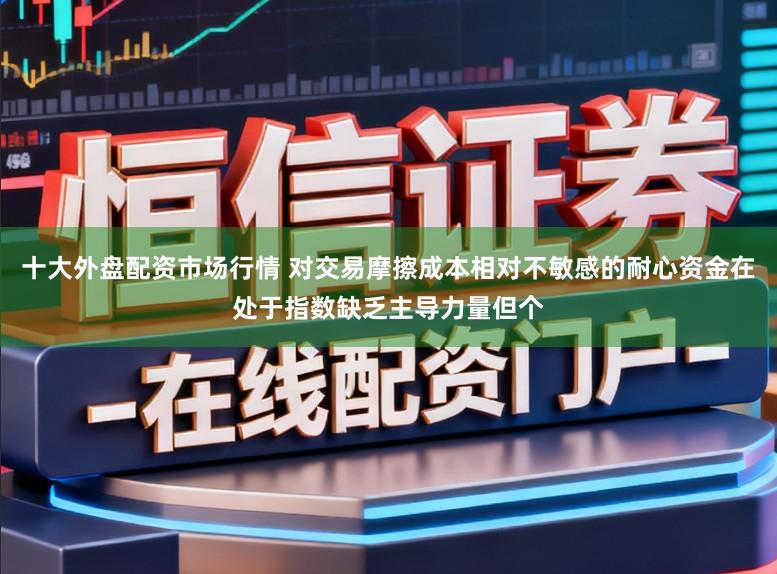 十大外盘配资市场行情 对交易摩擦成本相对不敏感的耐心资金在处于指数缺乏主导力量但个
