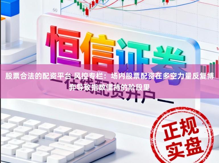 股票合法的配资平台 风控专栏：场内股票配资在多空力量反复博弈导致指数僵持的阶段里