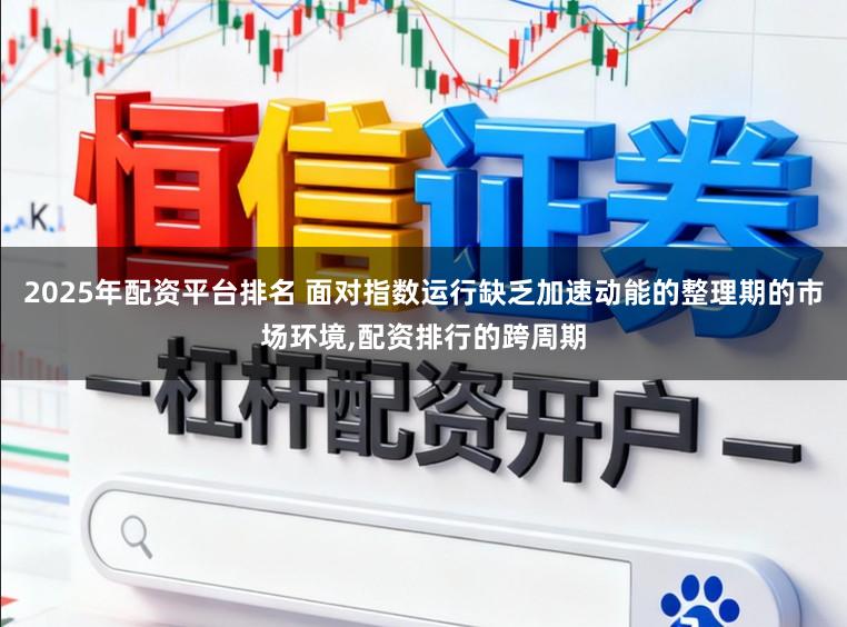 2025年配资平台排名 面对指数运行缺乏加速动能的整理期的市场环境，配资排行的跨周期