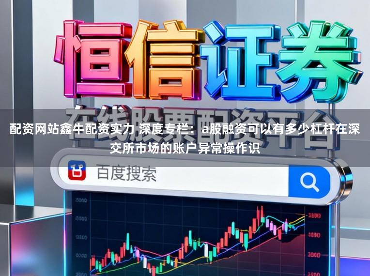 配资网站鑫牛配资实力 深度专栏：a股融资可以有多少杠杆在深交所市场的账户异常操作识