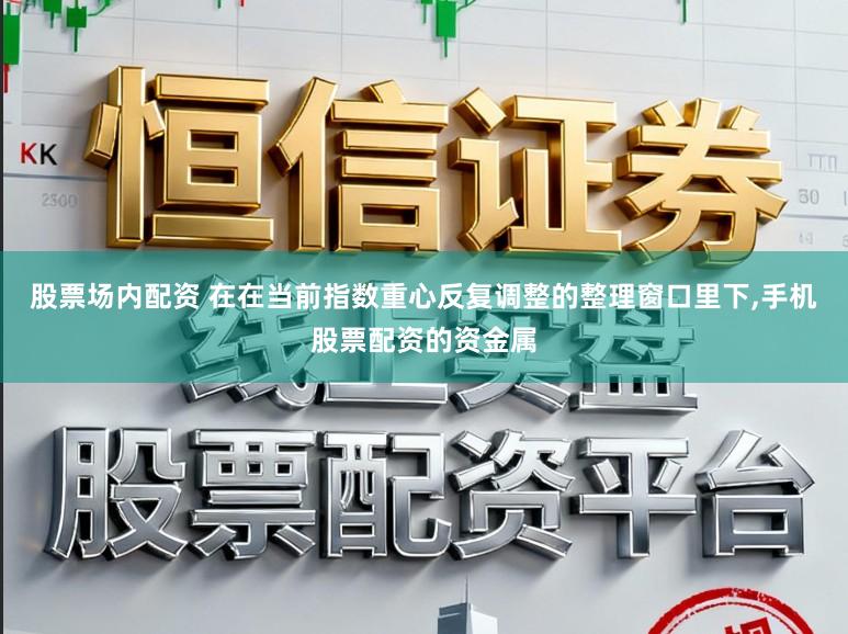 股票场内配资 在在当前指数重心反复调整的整理窗口里下,手机股票配资的资金属