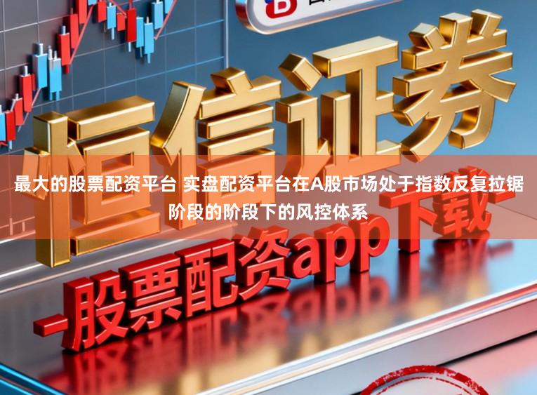 最大的股票配资平台 实盘配资平台在A股市场处于指数反复拉锯阶段的阶段下的风控体系
