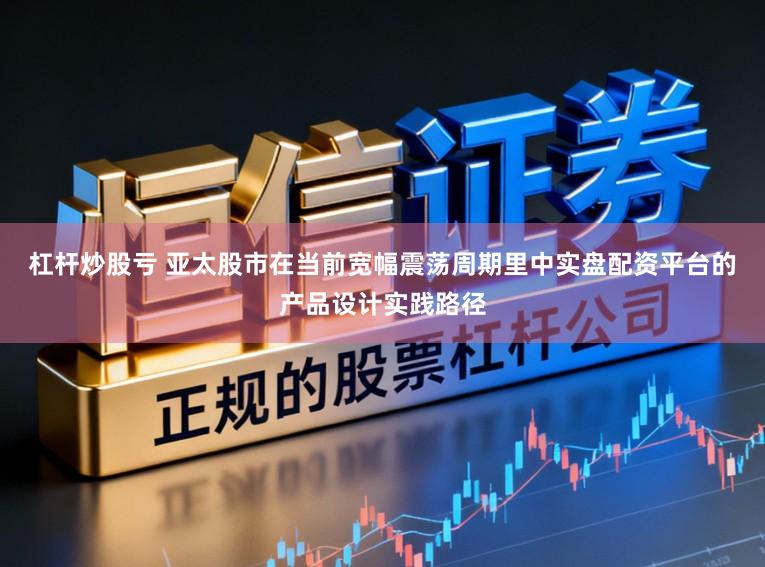 杠杆炒股亏 亚太股市在当前宽幅震荡周期里中实盘配资平台的产品设计实践路径