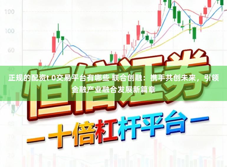 正规的配资t 0交易平台有哪些 联合创融：携手共创未来，引领金融产业融合发展新篇章