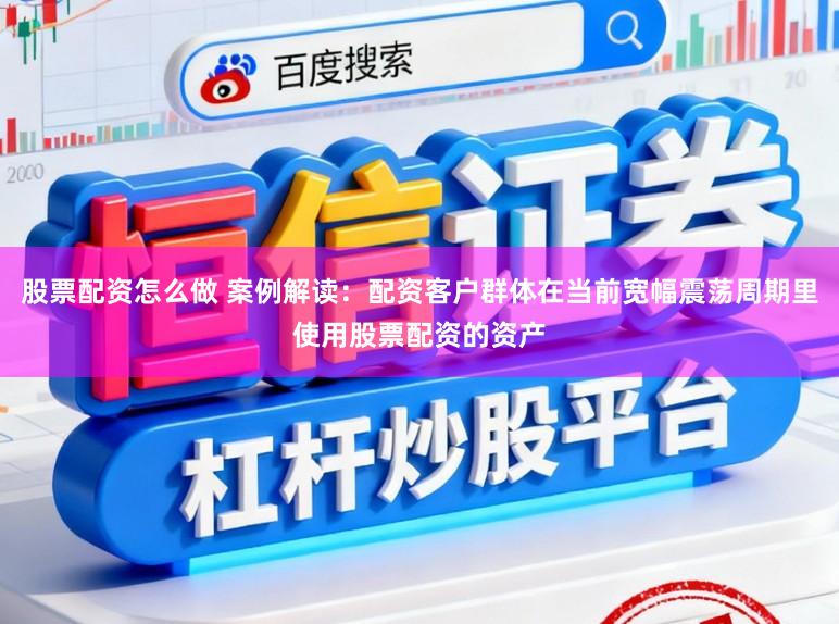股票配资怎么做 案例解读：配资客户群体在当前宽幅震荡周期里使用股票配资的资产