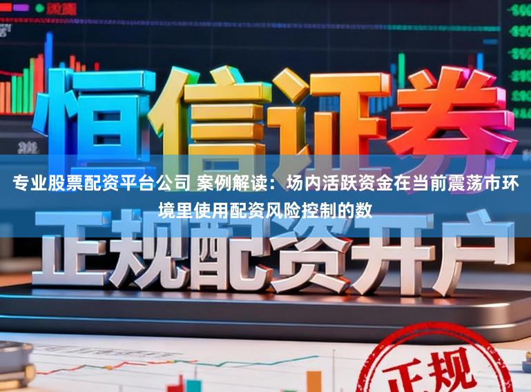 专业股票配资平台公司 案例解读：场内活跃资金在当前震荡市环境里使用配资风险控制的数
